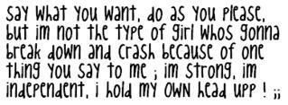 SAY WHAT YOU WANT, DO AS YOU PLZ, IM NOT THE TYPE OF GIRL WHOS GONA BREAK DOWN AND CRASH B/C OF ONE THING YOU SAY, iM STRONG, iM iNDEPENDENT, i CAN HOLD MY OWN HEAD UP